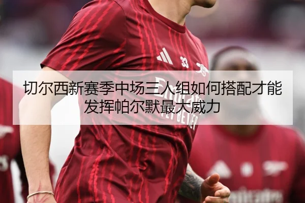 切尔西新赛季中场三人组如何搭配才能发挥帕尔默最大威力